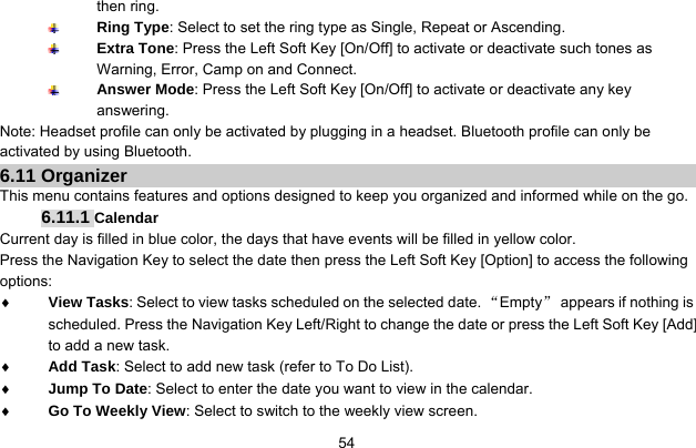    54then ring.  Ring Type: Select to set the ring type as Single, Repeat or Ascending.  Extra Tone: Press the Left Soft Key [On/Off] to activate or deactivate such tones as Warning, Error, Camp on and Connect.  Answer Mode: Press the Left Soft Key [On/Off] to activate or deactivate any key answering. Note: Headset profile can only be activated by plugging in a headset. Bluetooth profile can only be activated by using Bluetooth. 6.11 Organizer This menu contains features and options designed to keep you organized and informed while on the go. 6.11.1 Calendar Current day is filled in blue color, the days that have events will be filled in yellow color. Press the Navigation Key to select the date then press the Left Soft Key [Option] to access the following options: ♦ View Tasks: Select to view tasks scheduled on the selected date. “Empty”  appears if nothing is scheduled. Press the Navigation Key Left/Right to change the date or press the Left Soft Key [Add] to add a new task. ♦ Add Task: Select to add new task (refer to To Do List). ♦ Jump To Date: Select to enter the date you want to view in the calendar. ♦ Go To Weekly View: Select to switch to the weekly view screen. 