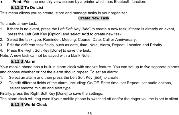     55♦ Print: Print the monthly view screen by a printer which has Bluetooth function. 6.11.2 To Do List This menu allows you to create, store and manage tasks in your organizer. Create New Task To create a new task: 1.    If there is no event, press the Left Soft Key [Add] to create a new task; if there is already an event, press the Left Soft Key [Option] and select Add to create new task. 2.    Select the task type: Reminder, Meeting, Course, Date, Call or Anniversary. 3.    Edit the different task fields, such as date, time, Note, Alarm, Repeat, Location and Priority. 4.    Press the Right Soft Key [Done] to save the task. Note: A new task cannot be saved with a blank Note. 6.11.3 Alarm Your mobile phone has a built-in alarm clock with snooze feature. You can set up to five separate alarms and choose whether or not the alarm should repeat. To set an alarm: 1.      Select an alarm and then press the Left Soft Key [Edit] to create. 2.      To edit different fields of the alarm, including: On/Off, Enter time, set Repeat, set audio options, select snooze minute and alert type. Finally, press the Right Soft Key [Done] to save the settings. The alarm clock will ring even if your mobile phone is switched off and/or the ringer volume is set to silent. 6.11.4 World Clock 