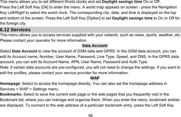     56This menu allows you to set different World clocks and set Daylight savings time On or Off. Press the Left Soft Key [Ok] to enter the menu. A world map appears on screen - press the Navigation Key Left/Right to select the world clock. The corresponding city, date, and time is displayed on the top and bottom of the screen. Press the Left Soft Key [Option] to set Daylight savings time to On or Off for the foreign city. 6.12 Services This menu allows you to access services supplied with your network, such as news, sports, weather, etc. Please contact your operator for more information. Data Account Select Data Account to view the account of GSM data and GPRS. In the GSM data account, you can edit its Account name, Number, User Name, Password, Line Type, Speed, and DNS. In the GPRS data account, you can edit its Account Name, APN, User Name, Password and Auth.Type. Note: if certain data accounts are pre-configured, you will not need to change the settings. If you want to edit the profiles, please contact your service provider for more information. WAP Homepage: Select to access the homepage directly. You can also set the homepage address in Services &gt; WAP &gt; Settings menu. Bookmarks: Select to save the current web page or the web pages that you frequently visit in the Bookmark list, where you can manage and organize them. When you enter the menu, bookmark entries are displayed. To connect to the web address of a particular bookmark entry, press the Left Soft Key 