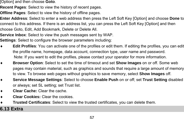     57[Option] and then choose Goto. Recent Pages: Select to view the history of recent pages. Offline Pages: Select to view the history of offline pages. Enter Address: Select to enter a web address then press the Left Soft Key [Option] and choose Done to connect to this address. If there is an address list, you can press the Left Soft Key [Option] and then choose Goto, Edit, Add Bookmark, Delete or Delete All. Service Inbox: Select to view the push messages sent by WAP. Settings: Select to configure the browser parameters including: ♦ Edit Profiles: You can activate one of the profiles or edit them. If editing the profiles, you can edit the profile name, homepage, data account, connection type, user name and password. Note: If you want to edit the profiles, please contact your operator for more information. ♦ Browser Option: Select to set the time of timeout and set Show Images on or off. Some web pages may contain material, such as graphics and sounds that require a large amount of memory to view. To browse web pages without graphics to save memory, select Show Images off. ♦ Service Message Settings: Select to choose Enable Push on or off; set Trust Setting disabled or always; set SL setting; set Trust list. ♦ Clear Cache: Clear the cache. ♦ Clear Cookies: Clear the cookies. ♦ Trusted Certificates: Select to view the trusted certificates, you can delete them. 6.13 Extra 