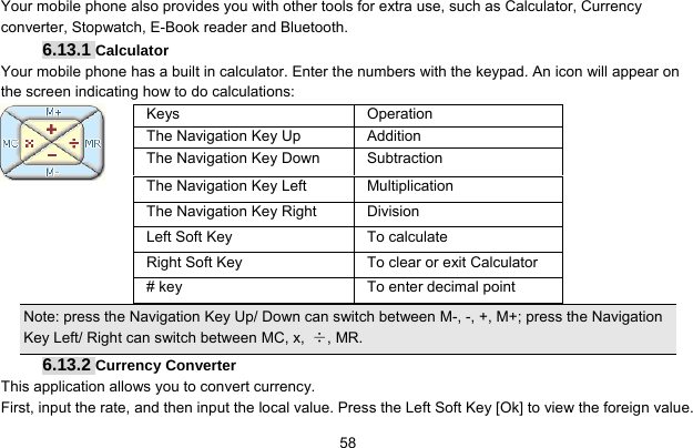     58Your mobile phone also provides you with other tools for extra use, such as Calculator, Currency converter, Stopwatch, E-Book reader and Bluetooth. 6.13.1 Calculator Your mobile phone has a built in calculator. Enter the numbers with the keypad. An icon will appear on the screen indicating how to do calculations:     Note: press the Navigation Key Up/ Down can switch between M-, -, +, M+; press the Navigation Key Left/ Right can switch between MC, x,  ÷, MR. 6.13.2 Currency Converter This application allows you to convert currency. First, input the rate, and then input the local value. Press the Left Soft Key [Ok] to view the foreign value.   Keys Operation The Navigation Key Up  Addition The Navigation Key Down  Subtraction The Navigation Key Left  Multiplication The Navigation Key Right  Division Left Soft Key  To calculate Right Soft Key  To clear or exit Calculator # key  To enter decimal point 