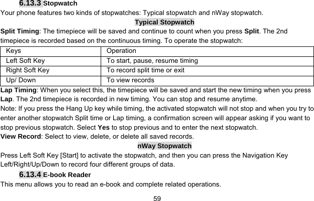     596.13.3 Stopwatch Your phone features two kinds of stopwatches: Typical stopwatch and nWay stopwatch. Typical Stopwatch Split Timing: The timepiece will be saved and continue to count when you press Split. The 2nd timepiece is recorded based on the continuous timing. To operate the stopwatch: Keys Operation Left Soft Key  To start, pause, resume timing Right Soft Key  To record split time or exit Up/ Down  To view records Lap Timing: When you select this, the timepiece will be saved and start the new timing when you press Lap. The 2nd timepiece is recorded in new timing. You can stop and resume anytime. Note: If you press the Hang Up key while timing, the activated stopwatch will not stop and when you try to enter another stopwatch Split time or Lap timing, a confirmation screen will appear asking if you want to stop previous stopwatch. Select Yes to stop previous and to enter the next stopwatch. View Record: Select to view, delete, or delete all saved records. nWay Stopwatch Press Left Soft Key [Start] to activate the stopwatch, and then you can press the Navigation Key Left/Right/Up/Down to record four different groups of data. 6.13.4 E-book Reader This menu allows you to read an e-book and complete related operations. 