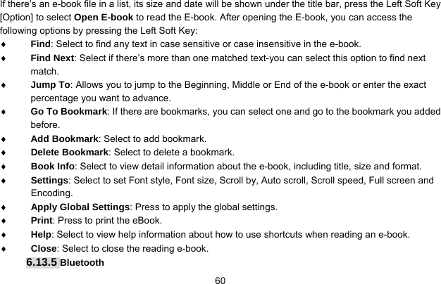     60If there’s an e-book file in a list, its size and date will be shown under the title bar, press the Left Soft Key [Option] to select Open E-book to read the E-book. After opening the E-book, you can access the following options by pressing the Left Soft Key:   ♦ Find: Select to find any text in case sensitive or case insensitive in the e-book. ♦ Find Next: Select if there’s more than one matched text-you can select this option to find next match. ♦ Jump To: Allows you to jump to the Beginning, Middle or End of the e-book or enter the exact percentage you want to advance. ♦ Go To Bookmark: If there are bookmarks, you can select one and go to the bookmark you added before. ♦ Add Bookmark: Select to add bookmark. ♦ Delete Bookmark: Select to delete a bookmark. ♦ Book Info: Select to view detail information about the e-book, including title, size and format. ♦ Settings: Select to set Font style, Font size, Scroll by, Auto scroll, Scroll speed, Full screen and Encoding. ♦ Apply Global Settings: Press to apply the global settings. ♦ Print: Press to print the eBook. ♦ Help: Select to view help information about how to use shortcuts when reading an e-book.   ♦ Close: Select to close the reading e-book. 6.13.5 Bluetooth 