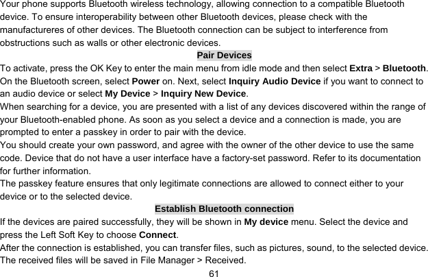     61Your phone supports Bluetooth wireless technology, allowing connection to a compatible Bluetooth device. To ensure interoperability between other Bluetooth devices, please check with the manufactureres of other devices. The Bluetooth connection can be subject to interference from obstructions such as walls or other electronic devices. Pair Devices To activate, press the OK Key to enter the main menu from idle mode and then select Extra &gt; Bluetooth. On the Bluetooth screen, select Power on. Next, select Inquiry Audio Device if you want to connect to an audio device or select My Device &gt; Inquiry New Device. When searching for a device, you are presented with a list of any devices discovered within the range of your Bluetooth-enabled phone. As soon as you select a device and a connection is made, you are prompted to enter a passkey in order to pair with the device.   You should create your own password, and agree with the owner of the other device to use the same code. Device that do not have a user interface have a factory-set password. Refer to its documentation for further information.   The passkey feature ensures that only legitimate connections are allowed to connect either to your device or to the selected device. Establish Bluetooth connection If the devices are paired successfully, they will be shown in My device menu. Select the device and press the Left Soft Key to choose Connect. After the connection is established, you can transfer files, such as pictures, sound, to the selected device. The received files will be saved in File Manager &gt; Received. 