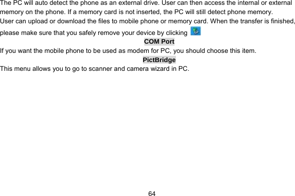     64The PC will auto detect the phone as an external drive. User can then access the internal or external memory on the phone. If a memory card is not inserted, the PC will still detect phone memory. User can upload or download the files to mobile phone or memory card. When the transfer is finished, please make sure that you safely remove your device by clicking   COM Port If you want the mobile phone to be used as modem for PC, you should choose this item. PictBridge This menu allows you to go to scanner and camera wizard in PC.  