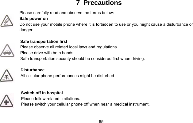     657 Precautions Please carefully read and observe the terms below: Safe power on Do not use your mobile phone where it is forbidden to use or you might cause a disturbance or danger.  Safe transportation first Please observe all related local laws and regulations. Please drive with both hands.   Safe transportation security should be considered first when driving.  Disturbance All cellular phone performances might be disturbed    Switch off in hospital    Please follow related limitations. Please switch your cellular phone off when near a medical instrument.   