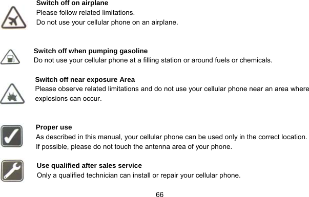     66 Switch off on airplane Please follow related limitations. Do not use your cellular phone on an airplane.   Switch off when pumping gasoline Do not use your cellular phone at a filling station or around fuels or chemicals.  Switch off near exposure Area Please observe related limitations and do not use your cellular phone near an area where explosions can occur.   Proper use As described in this manual, your cellular phone can be used only in the correct location. If possible, please do not touch the antenna area of your phone.  Use qualified after sales service Only a qualified technician can install or repair your cellular phone.  