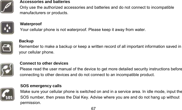     67  Accessories and batteries Only use the authorized accessories and batteries and do not connect to incompatible   manufacturers or products.  Waterproof Your cellular phone is not waterproof. Please keep it away from water.  Backup Remember to make a backup or keep a written record of all important information saved in your cellular phone.  Connect to other devices Please read the user manual of the device to get more detailed security instructions before connecting to other devices and do not connect to an incompatible product.  SOS emergency calls Make sure your cellular phone is switched on and in a service area. In idle mode, input the SOS number, then press the Dial Key. Advise where you are and do not hang up without permission. 