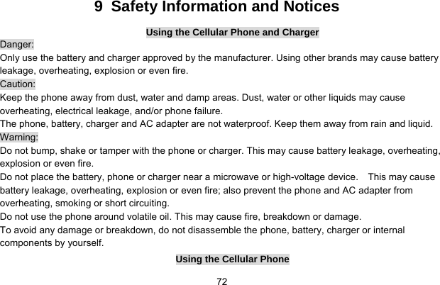     729  Safety Information and Notices Using the Cellular Phone and Charger Danger: Only use the battery and charger approved by the manufacturer. Using other brands may cause battery leakage, overheating, explosion or even fire. Caution: Keep the phone away from dust, water and damp areas. Dust, water or other liquids may cause overheating, electrical leakage, and/or phone failure.   The phone, battery, charger and AC adapter are not waterproof. Keep them away from rain and liquid. Warning: Do not bump, shake or tamper with the phone or charger. This may cause battery leakage, overheating, explosion or even fire. Do not place the battery, phone or charger near a microwave or high-voltage device.    This may cause battery leakage, overheating, explosion or even fire; also prevent the phone and AC adapter from overheating, smoking or short circuiting. Do not use the phone around volatile oil. This may cause fire, breakdown or damage. To avoid any damage or breakdown, do not disassemble the phone, battery, charger or internal components by yourself. Using the Cellular Phone 