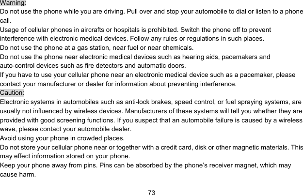     73Warning: Do not use the phone while you are driving. Pull over and stop your automobile to dial or listen to a phone call. Usage of cellular phones in aircrafts or hospitals is prohibited. Switch the phone off to prevent interference with electronic medical devices. Follow any rules or regulations in such places. Do not use the phone at a gas station, near fuel or near chemicals. Do not use the phone near electronic medical devices such as hearing aids, pacemakers and auto-control devices such as fire detectors and automatic doors.   If you have to use your cellular phone near an electronic medical device such as a pacemaker, please contact your manufacturer or dealer for information about preventing interference. Caution: Electronic systems in automobiles such as anti-lock brakes, speed control, or fuel spraying systems, are usually not influenced by wireless devices. Manufacturers of these systems will tell you whether they are provided with good screening functions. If you suspect that an automobile failure is caused by a wireless wave, please contact your automobile dealer. Avoid using your phone in crowded places. Do not store your cellular phone near or together with a credit card, disk or other magnetic materials. This may effect information stored on your phone. Keep your phone away from pins. Pins can be absorbed by the phone’s receiver magnet, which may cause harm. 