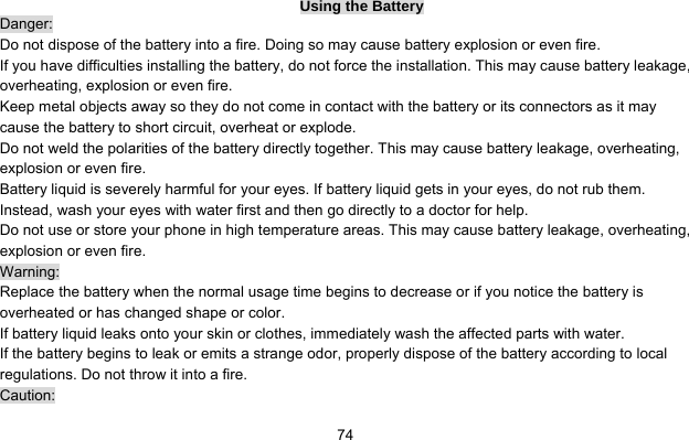     74Using the Battery Danger: Do not dispose of the battery into a fire. Doing so may cause battery explosion or even fire. If you have difficulties installing the battery, do not force the installation. This may cause battery leakage, overheating, explosion or even fire. Keep metal objects away so they do not come in contact with the battery or its connectors as it may cause the battery to short circuit, overheat or explode.   Do not weld the polarities of the battery directly together. This may cause battery leakage, overheating, explosion or even fire. Battery liquid is severely harmful for your eyes. If battery liquid gets in your eyes, do not rub them.   Instead, wash your eyes with water first and then go directly to a doctor for help. Do not use or store your phone in high temperature areas. This may cause battery leakage, overheating, explosion or even fire. Warning: Replace the battery when the normal usage time begins to decrease or if you notice the battery is overheated or has changed shape or color.   If battery liquid leaks onto your skin or clothes, immediately wash the affected parts with water.   If the battery begins to leak or emits a strange odor, properly dispose of the battery according to local regulations. Do not throw it into a fire.   Caution: 