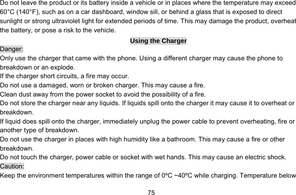     75Do not leave the product or its battery inside a vehicle or in places where the temperature may exceed 60°C (140°F), such as on a car dashboard, window sill, or behind a glass that is exposed to direct sunlight or strong ultraviolet light for extended periods of time. This may damage the product, overheat the battery, or pose a risk to the vehicle.   Using the Charger Danger: Only use the charger that came with the phone. Using a different charger may cause the phone to breakdown or an explode.   If the charger short circuits, a fire may occur.   Do not use a damaged, worn or broken charger. This may cause a fire.   Clean dust away from the power socket to avoid the possibility of a fire. Do not store the charger near any liquids. If liquids spill onto the charger it may cause it to overheat or breakdown. If liquid does spill onto the charger, immediately unplug the power cable to prevent overheating, fire or another type of breakdown. Do not use the charger in places with high humidity like a bathroom. This may cause a fire or other breakdown. Do not touch the charger, power cable or socket with wet hands. This may cause an electric shock. Caution: Keep the environment temperatures within the range of 0ºC ~40ºC while charging. Temperature below 