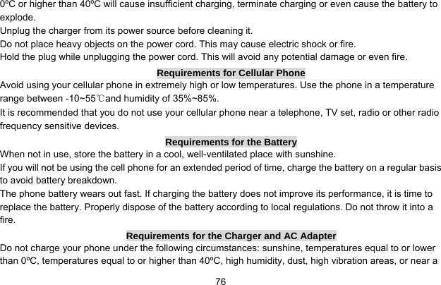     760ºC or higher than 40ºC will cause insufficient charging, terminate charging or even cause the battery to explode. Unplug the charger from its power source before cleaning it.   Do not place heavy objects on the power cord. This may cause electric shock or fire. Hold the plug while unplugging the power cord. This will avoid any potential damage or even fire. Requirements for Cellular Phone Avoid using your cellular phone in extremely high or low temperatures. Use the phone in a temperature range between -10~55℃and humidity of 35%~85%. It is recommended that you do not use your cellular phone near a telephone, TV set, radio or other radio frequency sensitive devices. Requirements for the Battery When not in use, store the battery in a cool, well-ventilated place with sunshine. If you will not be using the cell phone for an extended period of time, charge the battery on a regular basis to avoid battery breakdown. The phone battery wears out fast. If charging the battery does not improve its performance, it is time to replace the battery. Properly dispose of the battery according to local regulations. Do not throw it into a fire. Requirements for the Charger and AC Adapter Do not charge your phone under the following circumstances: sunshine, temperatures equal to or lower than 0ºC, temperatures equal to or higher than 40ºC, high humidity, dust, high vibration areas, or near a 