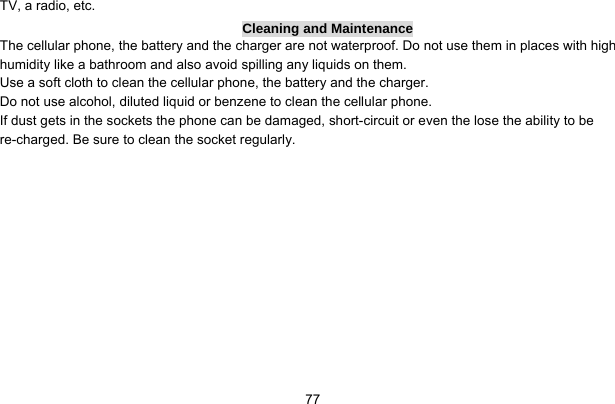     77TV, a radio, etc. Cleaning and Maintenance The cellular phone, the battery and the charger are not waterproof. Do not use them in places with high humidity like a bathroom and also avoid spilling any liquids on them. Use a soft cloth to clean the cellular phone, the battery and the charger. Do not use alcohol, diluted liquid or benzene to clean the cellular phone. If dust gets in the sockets the phone can be damaged, short-circuit or even the lose the ability to be re-charged. Be sure to clean the socket regularly. 