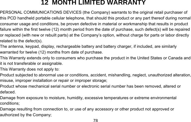     7812  MONTH LIMITED WARRANTY PERSONAL COMMUNICATIONS DEVICES (the Company) warrants to the original retail purchaser of this PCD handheld portable cellular telephone, that should this product or any part thereof during normal consumer usage and conditions, be proven defective in material or workmanship that results in product failure within the first twelve (12) month period from the date of purchase, such defect(s) will be repaired or replaced (with new or rebuilt parts) at the Company’s option, without charge for parts or labor directly related to the defect(s). The antenna, keypad, display, rechargeable battery and battery charger, if included, are similarly warranted for twelve (12) months from date of purchase.     This Warranty extends only to consumers who purchase the product in the United States or Canada and it is not transferable or assignable. This Warranty does not apply to: Product subjected to abnormal use or conditions, accident, mishandling, neglect, unauthorized alteration, misuse, improper installation or repair or improper storage; Product whose mechanical serial number or electronic serial number has been removed, altered or defaced. Damage from exposure to moisture, humidity, excessive temperatures or extreme environmental conditions; Damage resulting from connection to, or use of any accessory or other product not approved or authorized by the Company; 