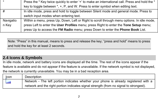     7*  Press the * Key twice quickly to enter ‘+’ to make an international call. Press and hold the * key to toggle between *, +, P, and W. Press to enter symbol when editing text. #  In idle mode, press and hold to toggle between Silent mode and general mode. Press to switch input modes when entering text. Navigation Key Within a menu, press Up, Down, Left or Right to scroll through menu options. In idle mode, press Left to enter the User Profiles menu; press Right to enter the Tone Setup menu; press Up to access the FM Radio menu; press Down to enter the Phone Book List.    Note: “Press” in this manual, means to press and release the key; “press and hold” means to press and hold the key for at least 2 seconds.  2.4 Icons &amp; Symbols In idle mode, network and battery icons are displayed all the time. The rest of the icons appear if the feature is available and do not appear if the feature is unavailable. If the network symbol is not displayed, the network is currently unavailable. You may be in a bad reception area.   Icon Description  Network - The left portion indicates whether your phone is already registered with a network and the right portion indicates signal strength (from no signal to strongest). 