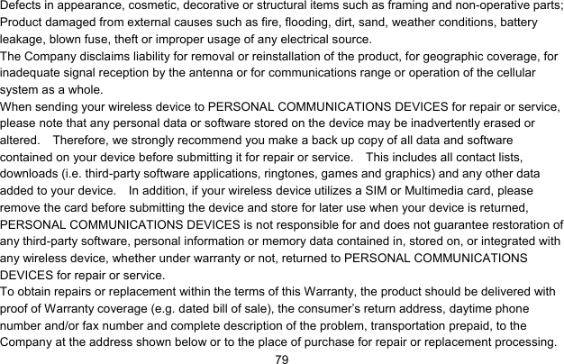     79Defects in appearance, cosmetic, decorative or structural items such as framing and non-operative parts; Product damaged from external causes such as fire, flooding, dirt, sand, weather conditions, battery leakage, blown fuse, theft or improper usage of any electrical source. The Company disclaims liability for removal or reinstallation of the product, for geographic coverage, for inadequate signal reception by the antenna or for communications range or operation of the cellular system as a whole.   When sending your wireless device to PERSONAL COMMUNICATIONS DEVICES for repair or service, please note that any personal data or software stored on the device may be inadvertently erased or altered.    Therefore, we strongly recommend you make a back up copy of all data and software contained on your device before submitting it for repair or service.    This includes all contact lists, downloads (i.e. third-party software applications, ringtones, games and graphics) and any other data added to your device.    In addition, if your wireless device utilizes a SIM or Multimedia card, please remove the card before submitting the device and store for later use when your device is returned, PERSONAL COMMUNICATIONS DEVICES is not responsible for and does not guarantee restoration of any third-party software, personal information or memory data contained in, stored on, or integrated with any wireless device, whether under warranty or not, returned to PERSONAL COMMUNICATIONS DEVICES for repair or service.     To obtain repairs or replacement within the terms of this Warranty, the product should be delivered with proof of Warranty coverage (e.g. dated bill of sale), the consumer’s return address, daytime phone number and/or fax number and complete description of the problem, transportation prepaid, to the Company at the address shown below or to the place of purchase for repair or replacement processing.   