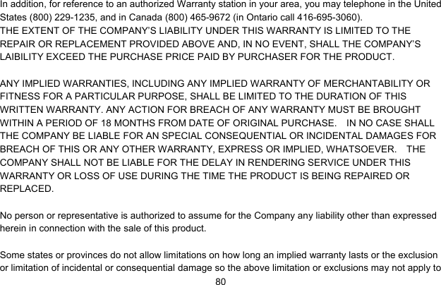     80In addition, for reference to an authorized Warranty station in your area, you may telephone in the United States (800) 229-1235, and in Canada (800) 465-9672 (in Ontario call 416-695-3060). THE EXTENT OF THE COMPANY’S LIABILITY UNDER THIS WARRANTY IS LIMITED TO THE REPAIR OR REPLACEMENT PROVIDED ABOVE AND, IN NO EVENT, SHALL THE COMPANY’S LAIBILITY EXCEED THE PURCHASE PRICE PAID BY PURCHASER FOR THE PRODUCT.  ANY IMPLIED WARRANTIES, INCLUDING ANY IMPLIED WARRANTY OF MERCHANTABILITY OR FITNESS FOR A PARTICULAR PURPOSE, SHALL BE LIMITED TO THE DURATION OF THIS WRITTEN WARRANTY. ANY ACTION FOR BREACH OF ANY WARRANTY MUST BE BROUGHT WITHIN A PERIOD OF 18 MONTHS FROM DATE OF ORIGINAL PURCHASE.    IN NO CASE SHALL THE COMPANY BE LIABLE FOR AN SPECIAL CONSEQUENTIAL OR INCIDENTAL DAMAGES FOR BREACH OF THIS OR ANY OTHER WARRANTY, EXPRESS OR IMPLIED, WHATSOEVER.    THE COMPANY SHALL NOT BE LIABLE FOR THE DELAY IN RENDERING SERVICE UNDER THIS WARRANTY OR LOSS OF USE DURING THE TIME THE PRODUCT IS BEING REPAIRED OR REPLACED.  No person or representative is authorized to assume for the Company any liability other than expressed herein in connection with the sale of this product.  Some states or provinces do not allow limitations on how long an implied warranty lasts or the exclusion or limitation of incidental or consequential damage so the above limitation or exclusions may not apply to 