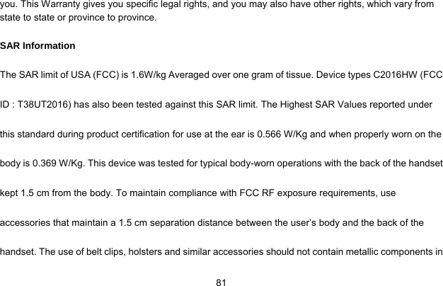     81you. This Warranty gives you specific legal rights, and you may also have other rights, which vary from state to state or province to province. SAR Information The SAR limit of USA (FCC) is 1.6W/kg Averaged over one gram of tissue. Device types C2016HW (FCC ID : T38UT2016) has also been tested against this SAR limit. The Highest SAR Values reported under this standard during product certification for use at the ear is 0.566 W/Kg and when properly worn on the body is 0.369 W/Kg. This device was tested for typical body-worn operations with the back of the handset kept 1.5 cm from the body. To maintain compliance with FCC RF exposure requirements, use accessories that maintain a 1.5 cm separation distance between the user’s body and the back of the handset. The use of belt clips, holsters and similar accessories should not contain metallic components in 