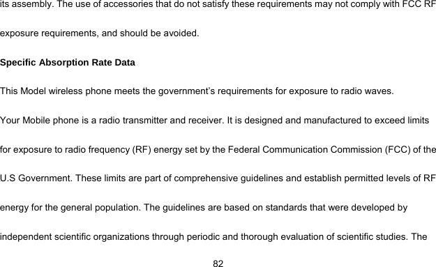     82its assembly. The use of accessories that do not satisfy these requirements may not comply with FCC RF exposure requirements, and should be avoided. Specific Absorption Rate Data This Model wireless phone meets the government’s requirements for exposure to radio waves. Your Mobile phone is a radio transmitter and receiver. It is designed and manufactured to exceed limits for exposure to radio frequency (RF) energy set by the Federal Communication Commission (FCC) of the U.S Government. These limits are part of comprehensive guidelines and establish permitted levels of RF energy for the general population. The guidelines are based on standards that were developed by independent scientific organizations through periodic and thorough evaluation of scientific studies. The 