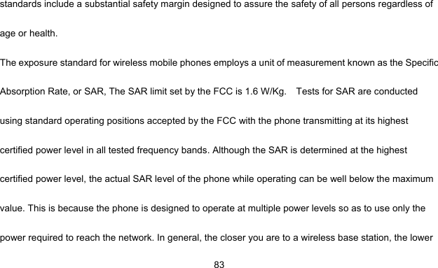     83standards include a substantial safety margin designed to assure the safety of all persons regardless of age or health. The exposure standard for wireless mobile phones employs a unit of measurement known as the Specific Absorption Rate, or SAR, The SAR limit set by the FCC is 1.6 W/Kg.    Tests for SAR are conducted using standard operating positions accepted by the FCC with the phone transmitting at its highest certified power level in all tested frequency bands. Although the SAR is determined at the highest certified power level, the actual SAR level of the phone while operating can be well below the maximum value. This is because the phone is designed to operate at multiple power levels so as to use only the power required to reach the network. In general, the closer you are to a wireless base station, the lower 
