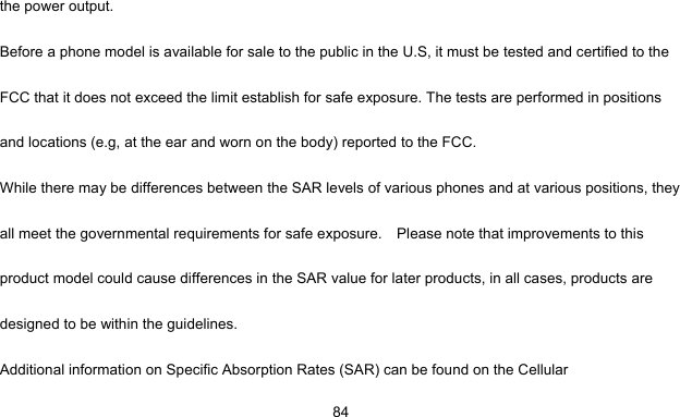     84the power output. Before a phone model is available for sale to the public in the U.S, it must be tested and certified to the FCC that it does not exceed the limit establish for safe exposure. The tests are performed in positions and locations (e.g, at the ear and worn on the body) reported to the FCC. While there may be differences between the SAR levels of various phones and at various positions, they all meet the governmental requirements for safe exposure.    Please note that improvements to this product model could cause differences in the SAR value for later products, in all cases, products are designed to be within the guidelines. Additional information on Specific Absorption Rates (SAR) can be found on the Cellular 