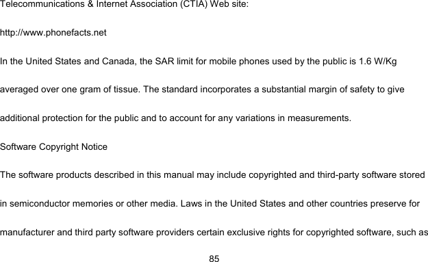     85Telecommunications &amp; Internet Association (CTIA) Web site: http://www.phonefacts.net In the United States and Canada, the SAR limit for mobile phones used by the public is 1.6 W/Kg averaged over one gram of tissue. The standard incorporates a substantial margin of safety to give additional protection for the public and to account for any variations in measurements. Software Copyright Notice The software products described in this manual may include copyrighted and third-party software stored in semiconductor memories or other media. Laws in the United States and other countries preserve for manufacturer and third party software providers certain exclusive rights for copyrighted software, such as 