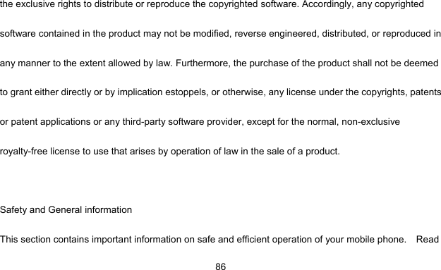     86the exclusive rights to distribute or reproduce the copyrighted software. Accordingly, any copyrighted software contained in the product may not be modified, reverse engineered, distributed, or reproduced in any manner to the extent allowed by law. Furthermore, the purchase of the product shall not be deemed to grant either directly or by implication estoppels, or otherwise, any license under the copyrights, patents or patent applications or any third-party software provider, except for the normal, non-exclusive royalty-free license to use that arises by operation of law in the sale of a product.  Safety and General information This section contains important information on safe and efficient operation of your mobile phone.    Read 