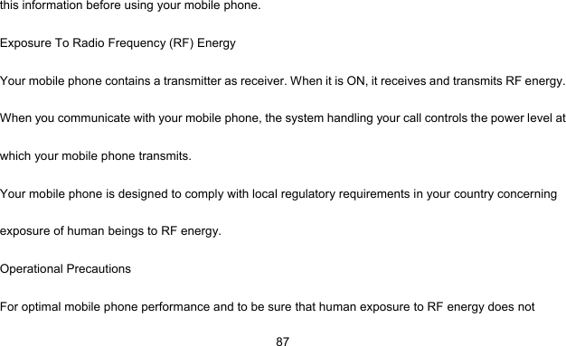     87this information before using your mobile phone. Exposure To Radio Frequency (RF) Energy Your mobile phone contains a transmitter as receiver. When it is ON, it receives and transmits RF energy. When you communicate with your mobile phone, the system handling your call controls the power level at which your mobile phone transmits. Your mobile phone is designed to comply with local regulatory requirements in your country concerning exposure of human beings to RF energy. Operational Precautions For optimal mobile phone performance and to be sure that human exposure to RF energy does not 