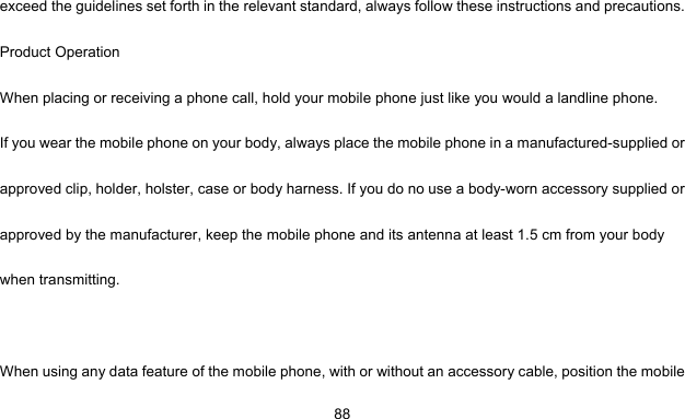     88exceed the guidelines set forth in the relevant standard, always follow these instructions and precautions. Product Operation When placing or receiving a phone call, hold your mobile phone just like you would a landline phone. If you wear the mobile phone on your body, always place the mobile phone in a manufactured-supplied or approved clip, holder, holster, case or body harness. If you do no use a body-worn accessory supplied or approved by the manufacturer, keep the mobile phone and its antenna at least 1.5 cm from your body when transmitting.  When using any data feature of the mobile phone, with or without an accessory cable, position the mobile 