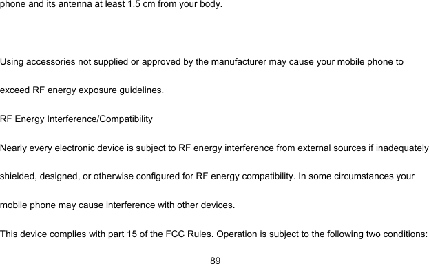     89phone and its antenna at least 1.5 cm from your body.  Using accessories not supplied or approved by the manufacturer may cause your mobile phone to exceed RF energy exposure guidelines. RF Energy Interference/Compatibility Nearly every electronic device is subject to RF energy interference from external sources if inadequately shielded, designed, or otherwise configured for RF energy compatibility. In some circumstances your mobile phone may cause interference with other devices. This device complies with part 15 of the FCC Rules. Operation is subject to the following two conditions: 