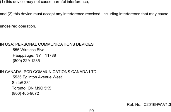     90(1) this device may not cause harmful interference,   and (2) this device must accept any interference received, including interference that may cause undesired operation.  IN USA: PERSONAL COMMUNICATIONS DEVICES  555 Wireless Blvd.   Hauppauge, NY  11788  (800) 229-1235  IN CANADA: PCD COMMUNICATIONS CANADA LTD.   5535 Eglinton Avenue West Suite# 234 Toronto, ON M9C 5K5 (800) 465-9672      Ref. No.: C2016HW.V1.3 