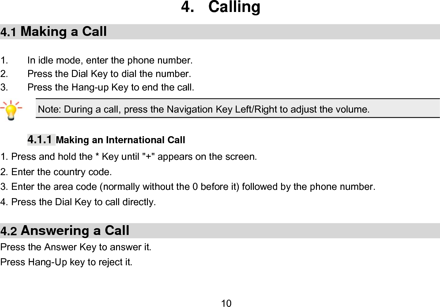  10 4. Calling 4.1 Making a Call  1.  In idle mode, enter the phone number. 2.  Press the Dial Key to dial the number. 3.  Press the Hang-up Key to end the call. Note: During a call, press the Navigation Key Left/Right to adjust the volume.  4.1.1 Making an International Call 1. Press and hold the * Key until &quot;+&quot; appears on the screen. 2. Enter the country code. 3. Enter the area code (normally without the 0 before it) followed by the phone number. 4. Press the Dial Key to call directly.  4.2 Answering a Call Press the Answer Key to answer it. Press Hang-Up key to reject it.  