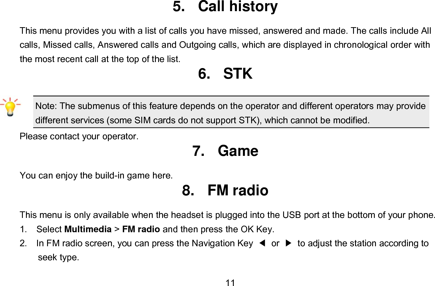  11 5. Call history This menu provides you with a list of calls you have missed, answered and made. The calls include All calls, Missed calls, Answered calls and Outgoing calls, which are displayed in chronological order with the most recent call at the top of the list.   6. STK Note: The submenus of this feature depends on the operator and different operators may provide different services (some SIM cards do not support STK), which cannot be modified. Please contact your operator. 7. Game You can enjoy the build-in game here. 8. FM radio This menu is only available when the headset is plugged into the USB port at the bottom of your phone. 1.  Select Multimedia &gt; FM radio and then press the OK Key. 2.    In FM radio screen, you can press the Navigation Key  ◀ or ▶  to adjust the station according to seek type. 