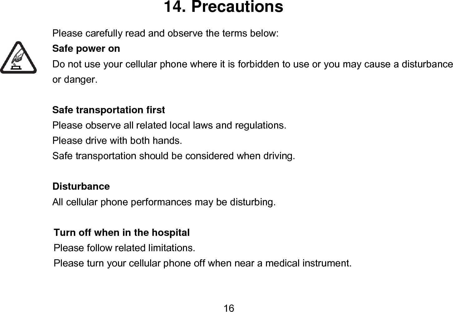  16 14. Precautions Please carefully read and observe the terms below: Safe power on Do not use your cellular phone where it is forbidden to use or you may cause a disturbance or danger.  Safe transportation first Please observe all related local laws and regulations. Please drive with both hands.   Safe transportation should be considered when driving.  Disturbance All cellular phone performances may be disturbing.    Turn off when in the hospital    Please follow related limitations.   Please turn your cellular phone off when near a medical instrument.  