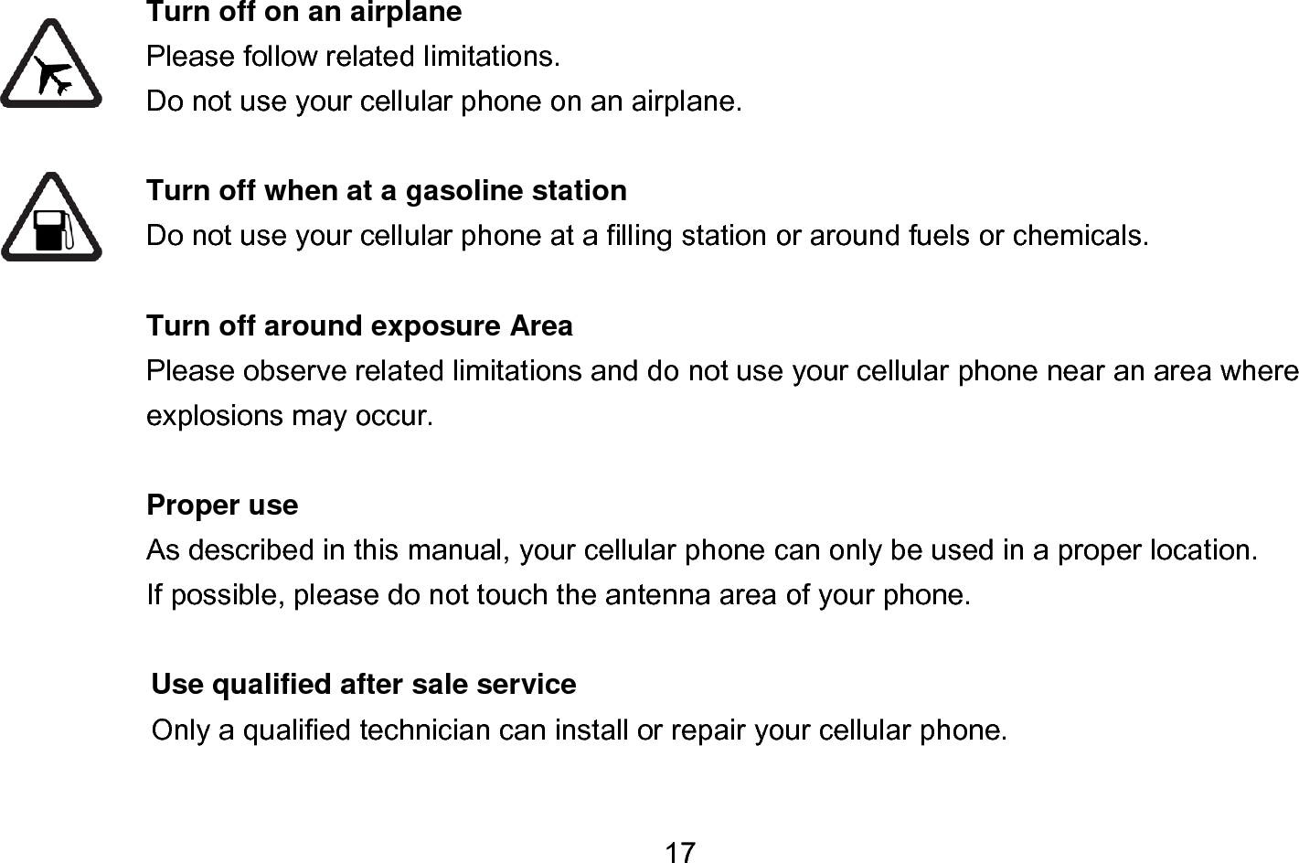  17  Turn off on an airplane Please follow related limitations. Do not use your cellular phone on an airplane.  Turn off when at a gasoline station Do not use your cellular phone at a filling station or around fuels or chemicals.  Turn off around exposure Area Please observe related limitations and do not use your cellular phone near an area where explosions may occur.  Proper use As described in this manual, your cellular phone can only be used in a proper location. If possible, please do not touch the antenna area of your phone.  Use qualified after sale service Only a qualified technician can install or repair your cellular phone.  