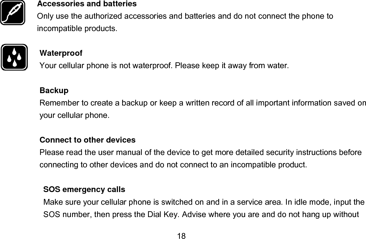  18  Accessories and batteries Only use the authorized accessories and batteries and do not connect the phone to incompatible products.  Waterproof Your cellular phone is not waterproof. Please keep it away from water.  Backup Remember to create a backup or keep a written record of all important information saved on your cellular phone.  Connect to other devices Please read the user manual of the device to get more detailed security instructions before connecting to other devices and do not connect to an incompatible product.  SOS emergency calls Make sure your cellular phone is switched on and in a service area. In idle mode, input the SOS number, then press the Dial Key. Advise where you are and do not hang up without             