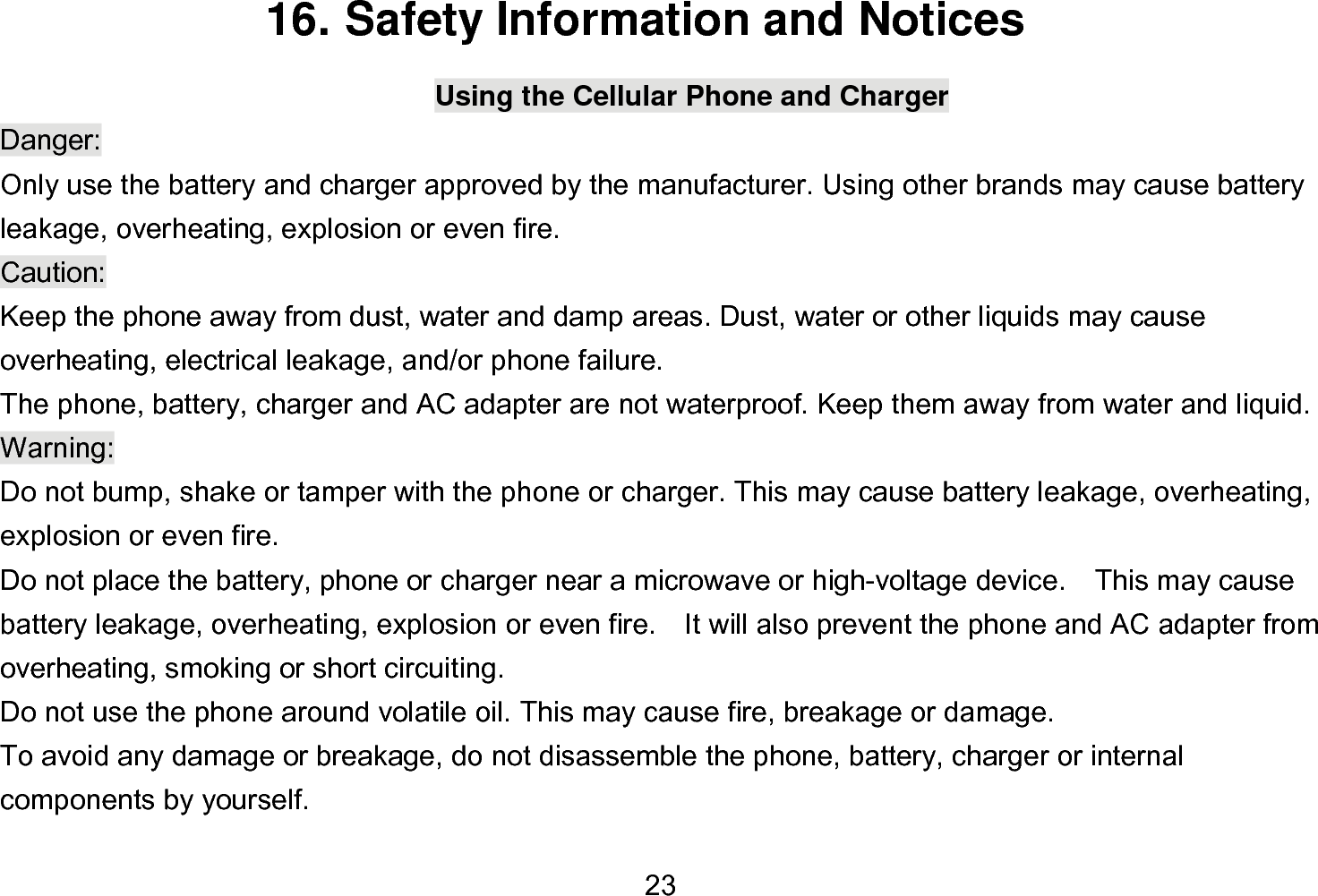  23 16. Safety Information and Notices Using the Cellular Phone and Charger Danger: Only use the battery and charger approved by the manufacturer. Using other brands may cause battery leakage, overheating, explosion or even fire. Caution: Keep the phone away from dust, water and damp areas. Dust, water or other liquids may cause overheating, electrical leakage, and/or phone failure.   The phone, battery, charger and AC adapter are not waterproof. Keep them away from water and liquid. Warning: Do not bump, shake or tamper with the phone or charger. This may cause battery leakage, overheating, explosion or even fire. Do not place the battery, phone or charger near a microwave or high-voltage device.    This may cause battery leakage, overheating, explosion or even fire.    It will also prevent the phone and AC adapter from overheating, smoking or short circuiting. Do not use the phone around volatile oil. This may cause fire, breakage or damage. To avoid any damage or breakage, do not disassemble the phone, battery, charger or internal components by yourself. 