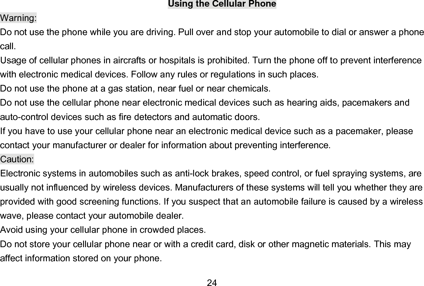  24 Using the Cellular Phone Warning: Do not use the phone while you are driving. Pull over and stop your automobile to dial or answer a phone call. Usage of cellular phones in aircrafts or hospitals is prohibited. Turn the phone off to prevent interference with electronic medical devices. Follow any rules or regulations in such places. Do not use the phone at a gas station, near fuel or near chemicals. Do not use the cellular phone near electronic medical devices such as hearing aids, pacemakers and auto-control devices such as fire detectors and automatic doors.   If you have to use your cellular phone near an electronic medical device such as a pacemaker, please contact your manufacturer or dealer for information about preventing interference. Caution: Electronic systems in automobiles such as anti-lock brakes, speed control, or fuel spraying systems, are usually not influenced by wireless devices. Manufacturers of these systems will tell you whether they are provided with good screening functions. If you suspect that an automobile failure is caused by a wireless wave, please contact your automobile dealer. Avoid using your cellular phone in crowded places. Do not store your cellular phone near or with a credit card, disk or other magnetic materials. This may affect information stored on your phone. 