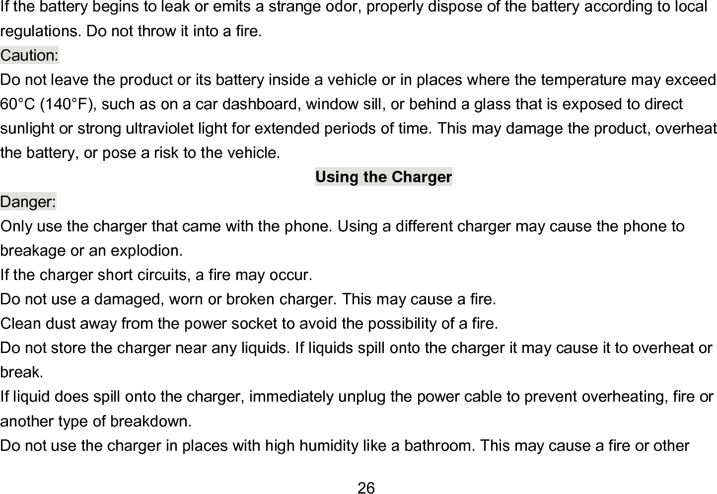  26 If the battery begins to leak or emits a strange odor, properly dispose of the battery according to local regulations. Do not throw it into a fire.   Caution: Do not leave the product or its battery inside a vehicle or in places where the temperature may exceed 60°C (140°F), such as on a car dashboard, window sill, or behind a glass that is exposed to direct sunlight or strong ultraviolet light for extended periods of time. This may damage the product, overheat the battery, or pose a risk to the vehicle.   Using the Charger Danger: Only use the charger that came with the phone. Using a different charger may cause the phone to breakage or an explodion.   If the charger short circuits, a fire may occur.   Do not use a damaged, worn or broken charger. This may cause a fire.   Clean dust away from the power socket to avoid the possibility of a fire. Do not store the charger near any liquids. If liquids spill onto the charger it may cause it to overheat or break. If liquid does spill onto the charger, immediately unplug the power cable to prevent overheating, fire or another type of breakdown. Do not use the charger in places with high humidity like a bathroom. This may cause a fire or other 