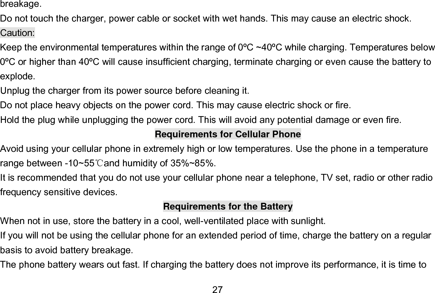  27 breakage. Do not touch the charger, power cable or socket with wet hands. This may cause an electric shock. Caution: Keep the environmental temperatures within the range of 0ºC ~40ºC while charging. Temperatures below 0ºC or higher than 40ºC will cause insufficient charging, terminate charging or even cause the battery to explode. Unplug the charger from its power source before cleaning it.   Do not place heavy objects on the power cord. This may cause electric shock or fire. Hold the plug while unplugging the power cord. This will avoid any potential damage or even fire. Requirements for Cellular Phone Avoid using your cellular phone in extremely high or low temperatures. Use the phone in a temperature range between -10~55℃and humidity of 35%~85%. It is recommended that you do not use your cellular phone near a telephone, TV set, radio or other radio frequency sensitive devices. Requirements for the Battery When not in use, store the battery in a cool, well-ventilated place with sunlight. If you will not be using the cellular phone for an extended period of time, charge the battery on a regular basis to avoid battery breakage. The phone battery wears out fast. If charging the battery does not improve its performance, it is time to 