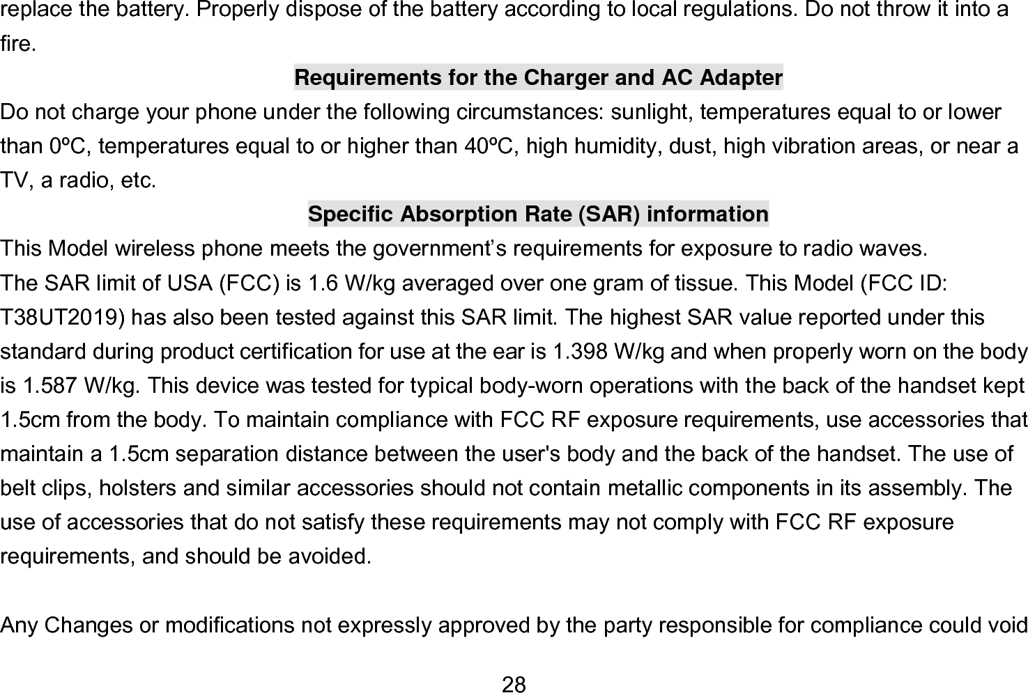  28 replace the battery. Properly dispose of the battery according to local regulations. Do not throw it into a fire. Requirements for the Charger and AC Adapter Do not charge your phone under the following circumstances: sunlight, temperatures equal to or lower than 0ºC, temperatures equal to or higher than 40ºC, high humidity, dust, high vibration areas, or near a TV, a radio, etc. Specific Absorption Rate (SAR) information This Model wireless phone meets the government’s requirements for exposure to radio waves. The SAR limit of USA (FCC) is 1.6 W/kg averaged over one gram of tissue. This Model (FCC ID: T38UT2019) has also been tested against this SAR limit. The highest SAR value reported under this standard during product certification for use at the ear is 1.398 W/kg and when properly worn on the body is 1.587 W/kg. This device was tested for typical body-worn operations with the back of the handset kept 1.5cm from the body. To maintain compliance with FCC RF exposure requirements, use accessories that maintain a 1.5cm separation distance between the user&apos;s body and the back of the handset. The use of belt clips, holsters and similar accessories should not contain metallic components in its assembly. The use of accessories that do not satisfy these requirements may not comply with FCC RF exposure requirements, and should be avoided.  Any Changes or modifications not expressly approved by the party responsible for compliance could void 