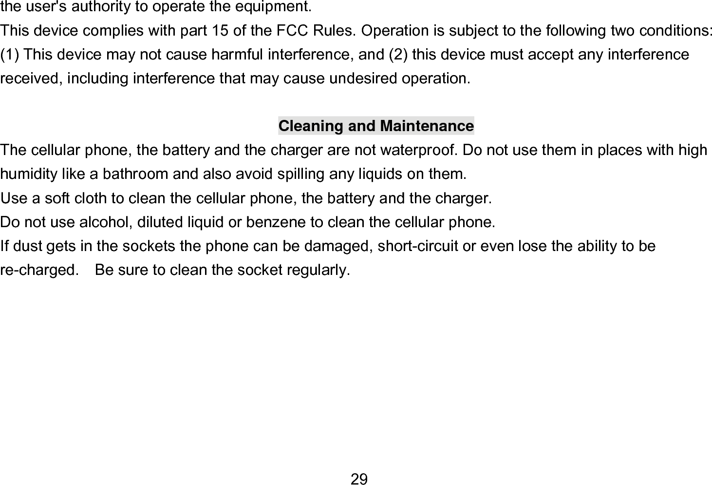  29 the user&apos;s authority to operate the equipment.     This device complies with part 15 of the FCC Rules. Operation is subject to the following two conditions: (1) This device may not cause harmful interference, and (2) this device must accept any interference received, including interference that may cause undesired operation.  Cleaning and Maintenance The cellular phone, the battery and the charger are not waterproof. Do not use them in places with high humidity like a bathroom and also avoid spilling any liquids on them. Use a soft cloth to clean the cellular phone, the battery and the charger. Do not use alcohol, diluted liquid or benzene to clean the cellular phone. If dust gets in the sockets the phone can be damaged, short-circuit or even lose the ability to be re-charged.    Be sure to clean the socket regularly. 