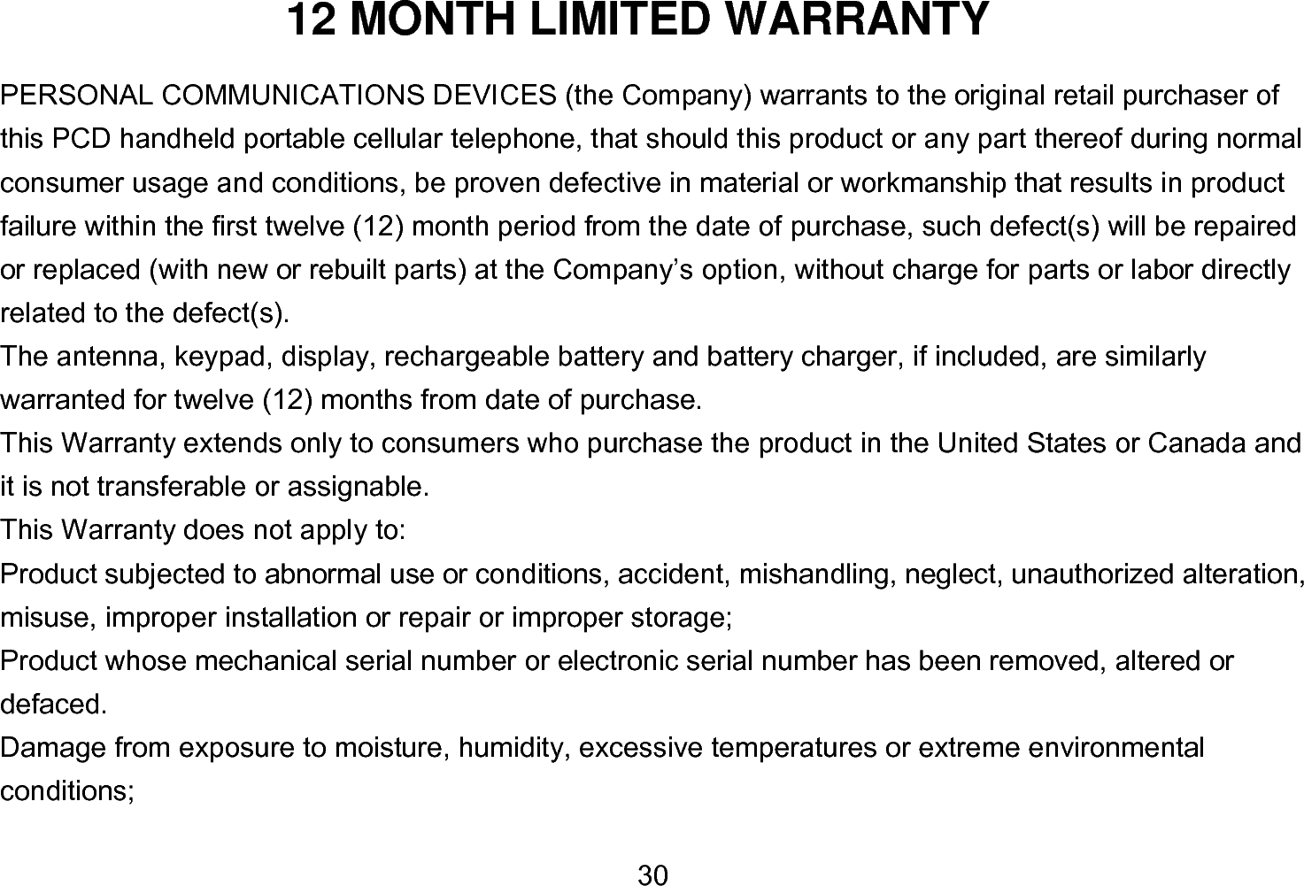  30 12 MONTH LIMITED WARRANTY PERSONAL COMMUNICATIONS DEVICES (the Company) warrants to the original retail purchaser of this PCD handheld portable cellular telephone, that should this product or any part thereof during normal consumer usage and conditions, be proven defective in material or workmanship that results in product failure within the first twelve (12) month period from the date of purchase, such defect(s) will be repaired or replaced (with new or rebuilt parts) at the Company’s option, without charge for parts or labor directly related to the defect(s). The antenna, keypad, display, rechargeable battery and battery charger, if included, are similarly warranted for twelve (12) months from date of purchase.     This Warranty extends only to consumers who purchase the product in the United States or Canada and it is not transferable or assignable. This Warranty does not apply to: Product subjected to abnormal use or conditions, accident, mishandling, neglect, unauthorized alteration, misuse, improper installation or repair or improper storage; Product whose mechanical serial number or electronic serial number has been removed, altered or defaced. Damage from exposure to moisture, humidity, excessive temperatures or extreme environmental conditions; 