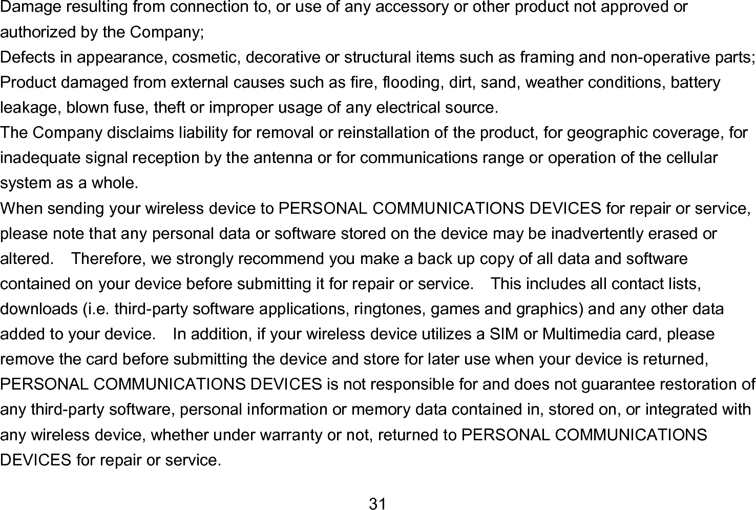  31 Damage resulting from connection to, or use of any accessory or other product not approved or authorized by the Company; Defects in appearance, cosmetic, decorative or structural items such as framing and non-operative parts; Product damaged from external causes such as fire, flooding, dirt, sand, weather conditions, battery leakage, blown fuse, theft or improper usage of any electrical source. The Company disclaims liability for removal or reinstallation of the product, for geographic coverage, for inadequate signal reception by the antenna or for communications range or operation of the cellular system as a whole.   When sending your wireless device to PERSONAL COMMUNICATIONS DEVICES for repair or service, please note that any personal data or software stored on the device may be inadvertently erased or altered.    Therefore, we strongly recommend you make a back up copy of all data and software contained on your device before submitting it for repair or service.  This includes all contact lists, downloads (i.e. third-party software applications, ringtones, games and graphics) and any other data added to your device.    In addition, if your wireless device utilizes a SIM or Multimedia card, please remove the card before submitting the device and store for later use when your device is returned, PERSONAL COMMUNICATIONS DEVICES is not responsible for and does not guarantee restoration of any third-party software, personal information or memory data contained in, stored on, or integrated with any wireless device, whether under warranty or not, returned to PERSONAL COMMUNICATIONS DEVICES for repair or service.     