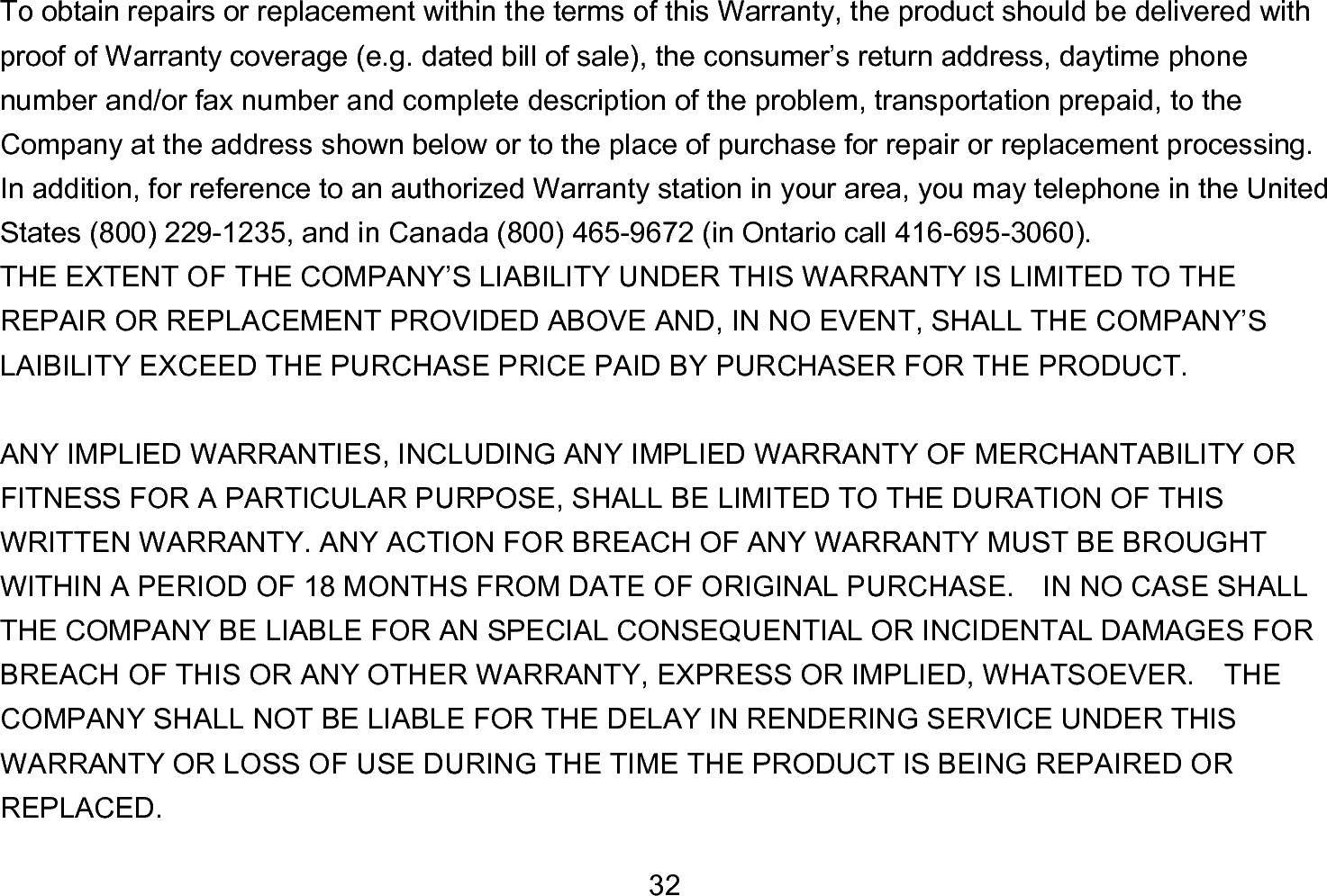  32 To obtain repairs or replacement within the terms of this Warranty, the product should be delivered with proof of Warranty coverage (e.g. dated bill of sale), the consumer’s return address, daytime phone number and/or fax number and complete description of the problem, transportation prepaid, to the Company at the address shown below or to the place of purchase for repair or replacement processing.   In addition, for reference to an authorized Warranty station in your area, you may telephone in the United States (800) 229-1235, and in Canada (800) 465-9672 (in Ontario call 416-695-3060). THE EXTENT OF THE COMPANY’S LIABILITY UNDER THIS WARRANTY IS LIMITED TO THE REPAIR OR REPLACEMENT PROVIDED ABOVE AND, IN NO EVENT, SHALL THE COMPANY’S LAIBILITY EXCEED THE PURCHASE PRICE PAID BY PURCHASER FOR THE PRODUCT.  ANY IMPLIED WARRANTIES, INCLUDING ANY IMPLIED WARRANTY OF MERCHANTABILITY OR FITNESS FOR A PARTICULAR PURPOSE, SHALL BE LIMITED TO THE DURATION OF THIS WRITTEN WARRANTY. ANY ACTION FOR BREACH OF ANY WARRANTY MUST BE BROUGHT WITHIN A PERIOD OF 18 MONTHS FROM DATE OF ORIGINAL PURCHASE.    IN NO CASE SHALL THE COMPANY BE LIABLE FOR AN SPECIAL CONSEQUENTIAL OR INCIDENTAL DAMAGES FOR BREACH OF THIS OR ANY OTHER WARRANTY, EXPRESS OR IMPLIED, WHATSOEVER.    THE COMPANY SHALL NOT BE LIABLE FOR THE DELAY IN RENDERING SERVICE UNDER THIS WARRANTY OR LOSS OF USE DURING THE TIME THE PRODUCT IS BEING REPAIRED OR REPLACED. 