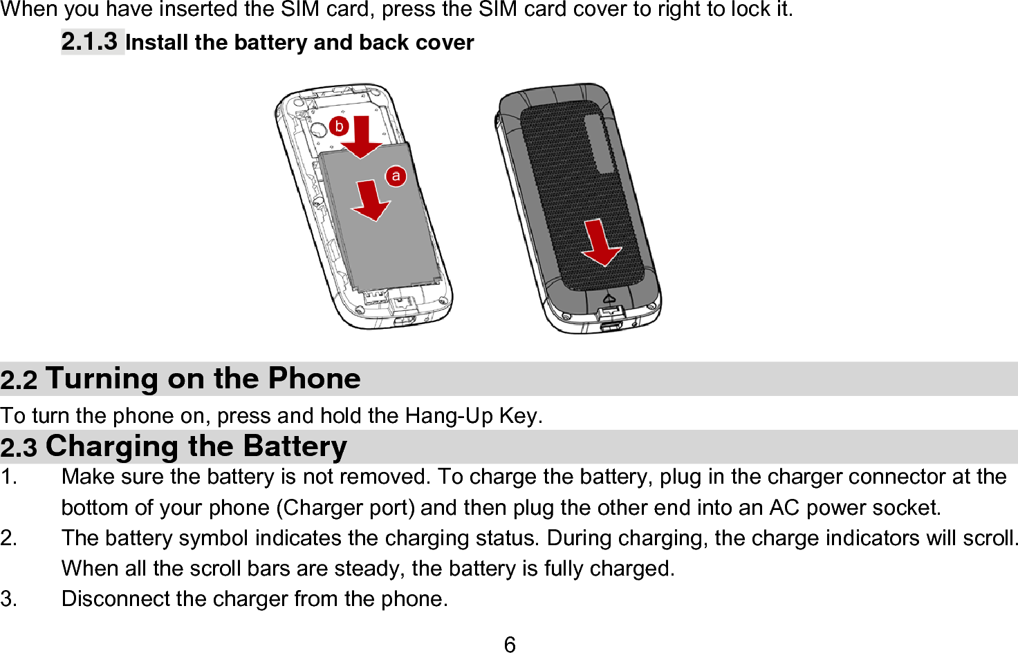  6   When you have inserted the SIM card, press the SIM card cover to right to lock it. 2.1.3 Install the battery and back cover          2.2 Turning on the Phone   To turn the phone on, press and hold the Hang-Up Key.   2.3 Charging the Battery 1.  Make sure the battery is not removed. To charge the battery, plug in the charger connector at the bottom of your phone (Charger port) and then plug the other end into an AC power socket. 2.  The battery symbol indicates the charging status. During charging, the charge indicators will scroll. When all the scroll bars are steady, the battery is fully charged.   3.  Disconnect the charger from the phone. 