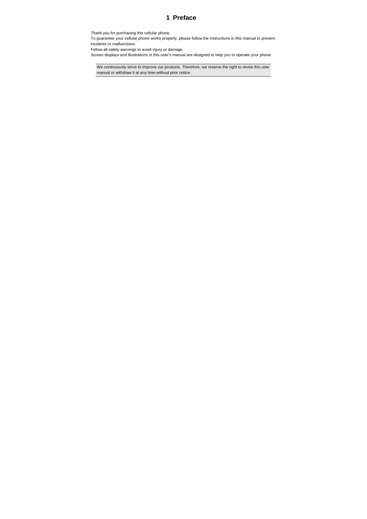  1 Preface  Thank you for purchasing this cellular phone. To guarantee your cellular phone works properly, please follow the instructions in this manual to prevent incidents or malfunctions. Follow all safety warnings to avoid injury or damage. Screen displays and illustrations in this user’s manual are designed to help you to operate your phone.  We continuously strive to improve our products. Therefore, we reserve the right to revise this user manual or withdraw it at any time without prior notice.    
