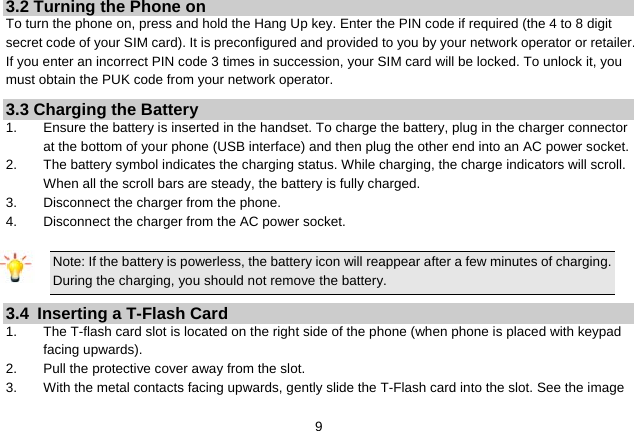   93.2 Turning the Phone on To turn the phone on, press and hold the Hang Up key. Enter the PIN code if required (the 4 to 8 digit secret code of your SIM card). It is preconfigured and provided to you by your network operator or retailer. If you enter an incorrect PIN code 3 times in succession, your SIM card will be locked. To unlock it, you must obtain the PUK code from your network operator. 3.3 Charging the Battery 1.  Ensure the battery is inserted in the handset. To charge the battery, plug in the charger connector at the bottom of your phone (USB interface) and then plug the other end into an AC power socket. 2.  The battery symbol indicates the charging status. While charging, the charge indicators will scroll. When all the scroll bars are steady, the battery is fully charged. 3.  Disconnect the charger from the phone. 4.  Disconnect the charger from the AC power socket.  Note: If the battery is powerless, the battery icon will reappear after a few minutes of charging. During the charging, you should not remove the battery. 3.4  Inserting a T-Flash Card 1.  The T-flash card slot is located on the right side of the phone (when phone is placed with keypad facing upwards). 2.  Pull the protective cover away from the slot. 3.  With the metal contacts facing upwards, gently slide the T-Flash card into the slot. See the image 