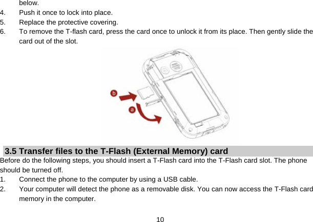   10below. 4.  Push it once to lock into place. 5.  Replace the protective covering. 6.  To remove the T-flash card, press the card once to unlock it from its place. Then gently slide the card out of the slot.  3.5 Transfer files to the T-Flash (External Memory) card Before do the following steps, you should insert a T-Flash card into the T-Flash card slot. The phone should be turned off. 1.  Connect the phone to the computer by using a USB cable. 2.  Your computer will detect the phone as a removable disk. You can now access the T-Flash card memory in the computer. 